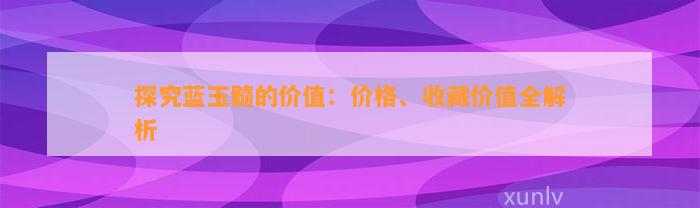 探究蓝玉髓的价值：价格、收藏价值全解析