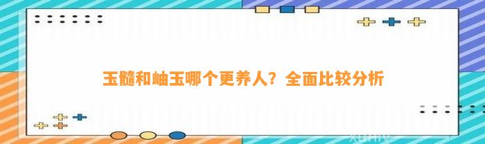 玉髓和岫玉哪个更养人？全面比较分析