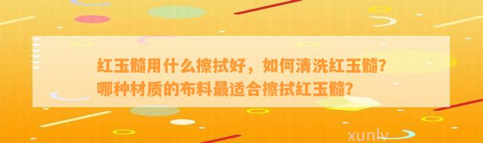 红玉髓用什么擦拭好，怎样清洗红玉髓？哪种材质的布料最适合擦拭红玉髓？