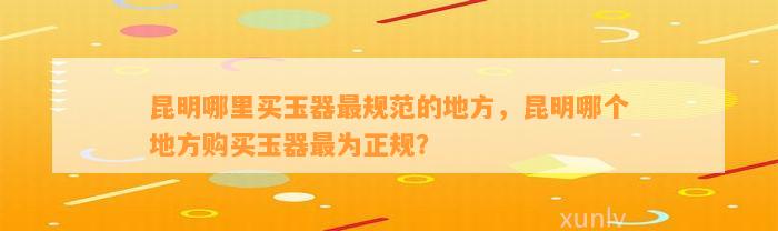 昆明哪里买玉器最规范的地方，昆明哪个地方购买玉器最为正规？