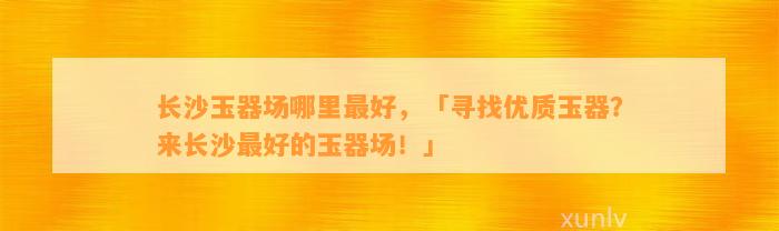 长沙玉器场哪里最好，「寻找优质玉器？来长沙最好的玉器场！」