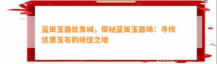 蓝田玉器批发城，探秘蓝田玉器场：寻找优质玉石的绝佳之地