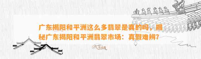 广东揭阳和平洲这么多翡翠是真的吗，揭秘广东揭阳和平洲翡翠市场：真假难辨？