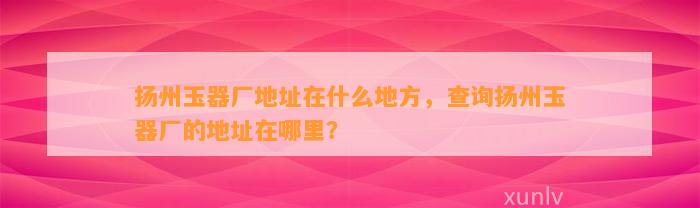 扬州玉器厂地址在什么地方，查询扬州玉器厂的地址在哪里？