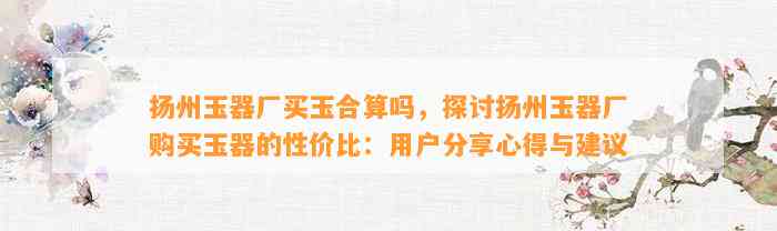 扬州玉器厂买玉合算吗，探讨扬州玉器厂购买玉器的性价比：客户分享心得与建议