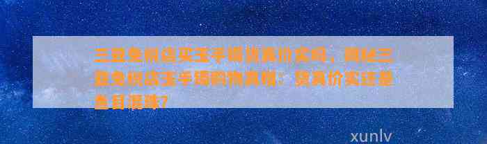 三亚免税店买玉手镯货真价实吗，揭秘三亚免税店玉手镯购物真相：货真价实还是鱼目混珠？