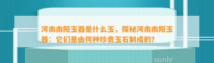 河南南阳玉器是什么玉，探秘河南南阳玉器：它们是由何种珍贵玉石制成的？