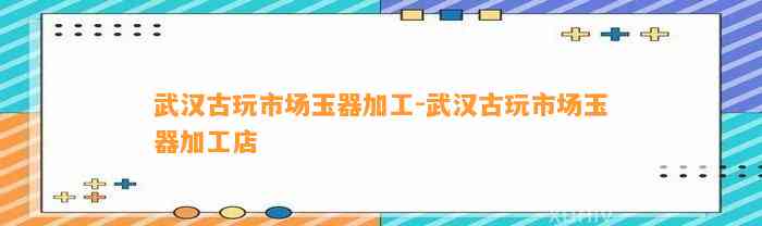 武汉古玩市场玉器加工-武汉古玩市场玉器加工店