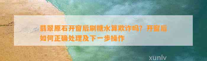 翡翠原石开窗后刷糖水算欺诈吗？开窗后怎样正确解决及下一步操作