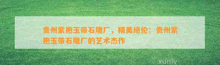 贵州紫袍玉带石雕厂，精美绝伦：贵州紫袍玉带石雕厂的艺术杰作