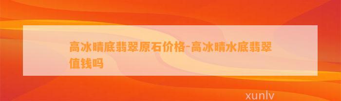 高冰晴底翡翠原石价格-高冰晴水底翡翠值钱吗