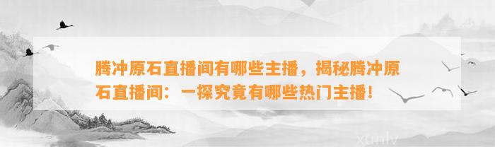 腾冲原石直播间有哪些主播，揭秘腾冲原石直播间：一探究竟有哪些热门主播！