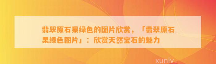 翡翠原石果绿色的图片欣赏，「翡翠原石果绿色图片」：欣赏天然宝石的魅力