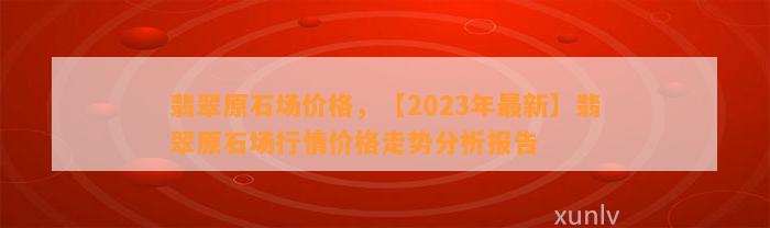 翡翠原石场价格，【2023年最新】翡翠原石场行情价格走势分析报告