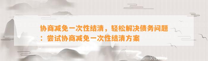 协商减免一次性结清，轻松解决债务问题：尝试协商减免一次性结清方案