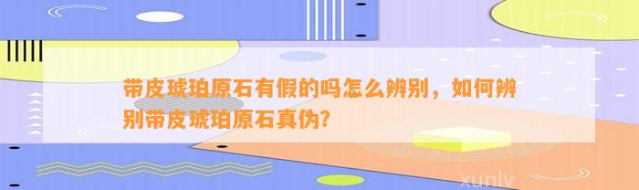 带皮琥珀原石有假的吗怎么辨别，怎样辨别带皮琥珀原石真伪？