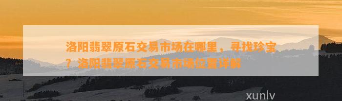 洛阳翡翠原石交易市场在哪里，寻找珍宝？洛阳翡翠原石交易市场位置详解