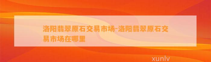 洛阳翡翠原石交易市场-洛阳翡翠原石交易市场在哪里