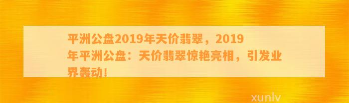 平洲公盘2019年天价翡翠，2019年平洲公盘：天价翡翠惊艳亮相，引发业界轰动！