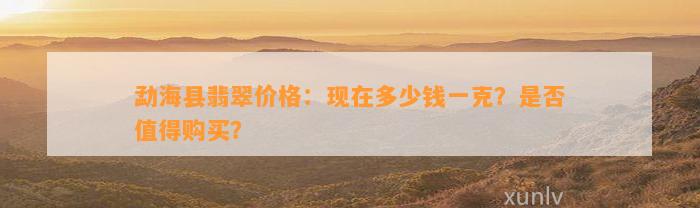 勐海县翡翠价格：现在多少钱一克？是不是值得购买？