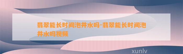 翡翠能长时间泡井水吗-翡翠能长时间泡井水吗视频