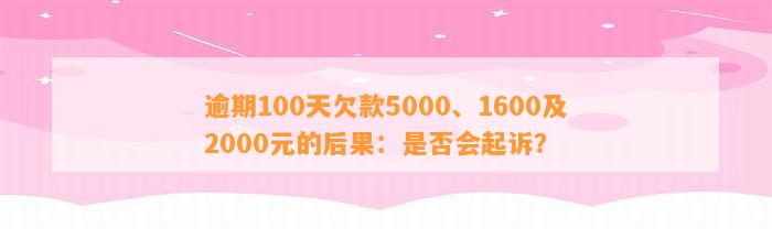 逾期100天欠款5000、1600及2000元的后果：是否会起诉？