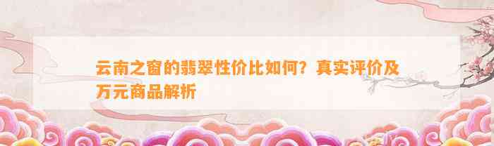 云南之窗的翡翠性价比怎样？真实评价及万元商品解析