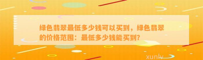 绿色翡翠最低多少钱可以买到，绿色翡翠的价格范围：最低多少钱能买到？