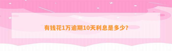 有钱花1万逾期10天利息是多少？