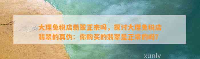 大理免税店翡翠正宗吗，探讨大理免税店翡翠的真伪：你购买的翡翠是正宗的吗？