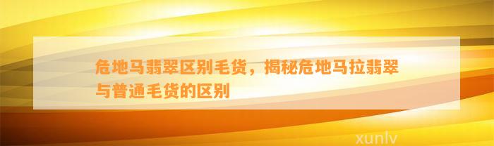 危地马翡翠区别毛货，揭秘危地马拉翡翠与普通毛货的区别