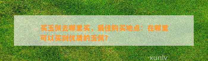 买玉佩去哪里买，最佳购买地点：在哪里可以买到优质的玉佩？