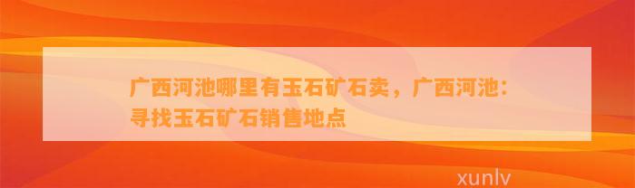 广西河池哪里有玉石矿石卖，广西河池：寻找玉石矿石销售地点