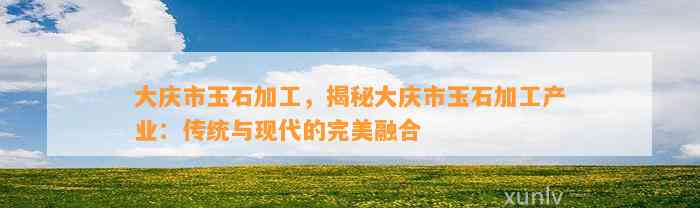 大庆市玉石加工，揭秘大庆市玉石加工产业：传统与现代的完美融合