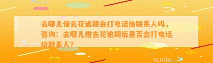 去哪儿借去花逾期会打电话给联系人吗，咨询：去哪儿借去花逾期后是否会打电话给联系人？