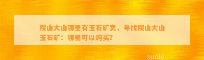 稷山大山哪里有玉石矿卖，寻找稷山大山玉石矿：哪里可以购买？