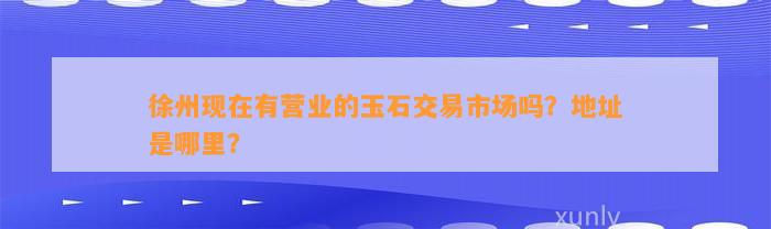 徐州现在有营业的玉石交易市场吗？地址是哪里？