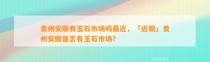 贵州安顺有玉石市场吗最近，「近期」贵州安顺是不是有玉石市场？