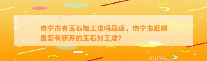 南宁市有玉石加工店吗最近，南宁市近期是不是有新开的玉石加工店？