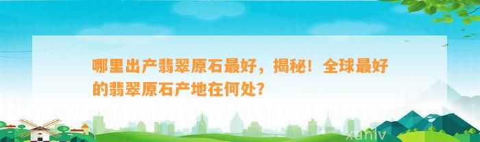 哪里出产翡翠原石最好，揭秘！全球最好的翡翠原石产地在何处？