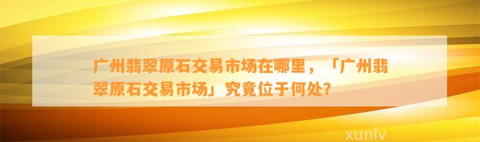 广州翡翠原石交易市场在哪里，「广州翡翠原石交易市场」究竟位于何处？