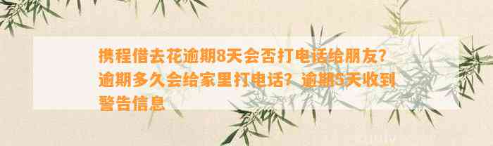 携程借去花逾期8天会否打电话给朋友？逾期多久会给家里打电话？逾期5天收到警告信息