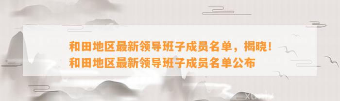 和田地区最新领导班子成员名单，揭晓！和田地区最新领导班子成员名单公布