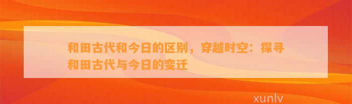 和田古代和今日的区别，穿越时空：探寻和田古代与今日的变迁