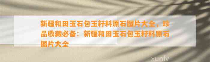 新疆和田玉石包玉籽料原石图片大全，珍品收藏必备：新疆和田玉石包玉籽料原石图片大全