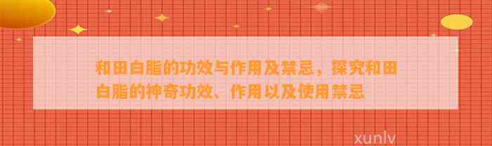 和田白脂的功效与作用及禁忌，探究和田白脂的神奇功效、作用以及采用禁忌