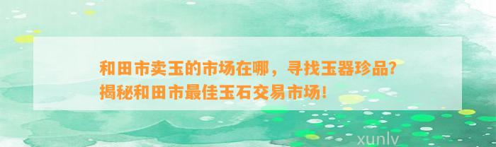 和田市卖玉的市场在哪，寻找玉器珍品？揭秘和田市最佳玉石交易市场！