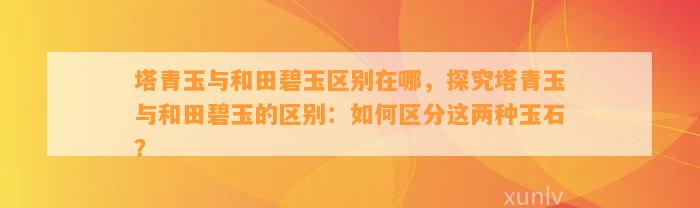 塔青玉与和田碧玉区别在哪，探究塔青玉与和田碧玉的区别：怎样区分这两种玉石？