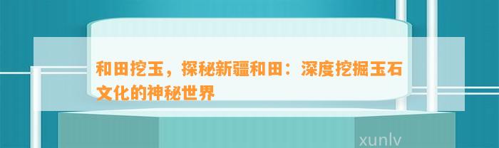 和田挖玉，探秘新疆和田：深度挖掘玉石文化的神秘世界