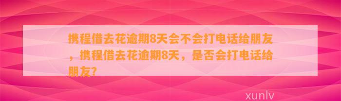 携程借去花逾期8天会不会打电话给朋友，携程借去花逾期8天，是否会打电话给朋友？